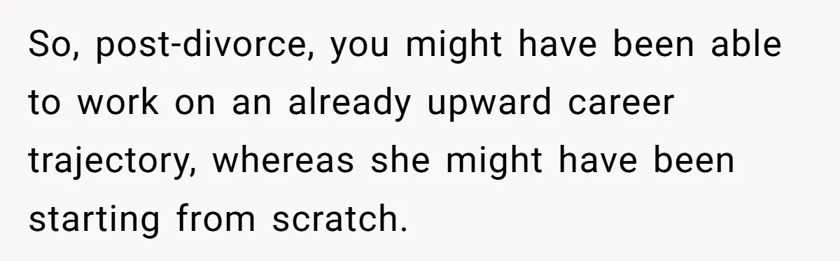 Man Rejects Ex-Wife’s Request for His Car To Help With Her Stress, Now She’s Questioning His Love For Their Kids So, post-divorce, you might have been able to work on an already upward career trajectory, whereas she might have been starting from scratch.
