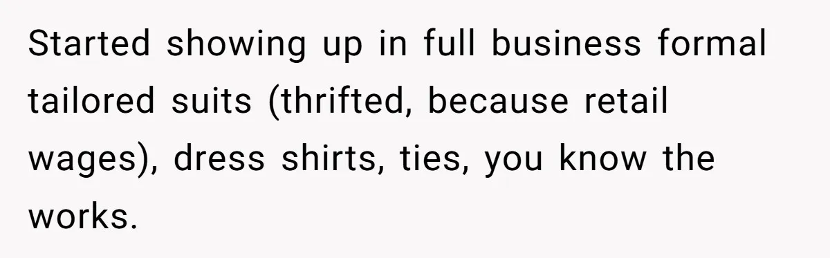 Started showing up in full business formal tailored suits (thrifted, because retail wages), dress shirts, ties, you know the works.