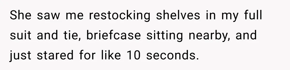 She saw me restocking shelves in my full suit and tie, briefcase sitting nearby, and just stared for like 10 seconds.