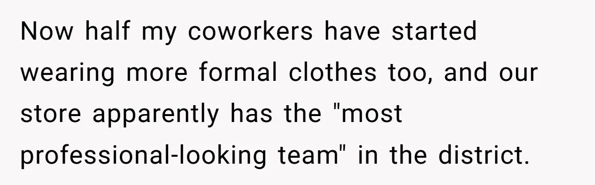 Now half my coworkers have started wearing more formal clothes too, and our store apparently has the "most professional-looking team" in the district.