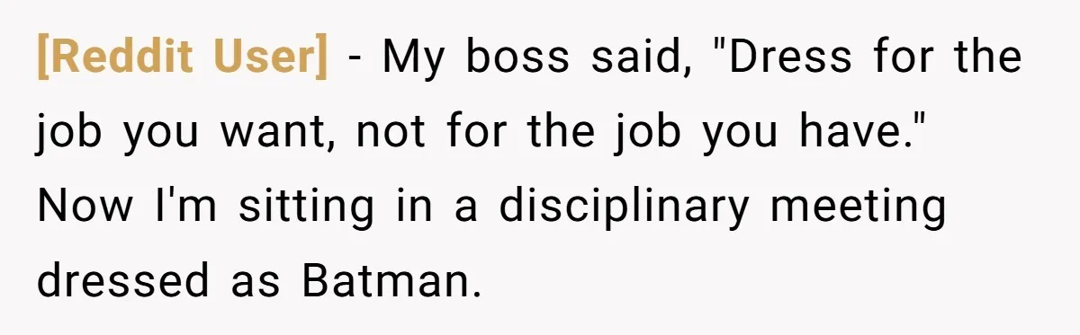 [Reddit User] − My boss said, "Dress for the job you want, not for the job you have." Now I'm sitting in a disciplinary meeting dressed as Batman.