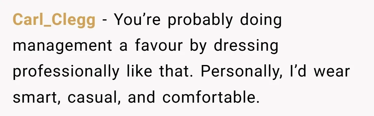 Carl_Clegg − You’re probably doing management a favour by dressing professionally like that. Personally, I’d wear smart, casual, and comfortable.