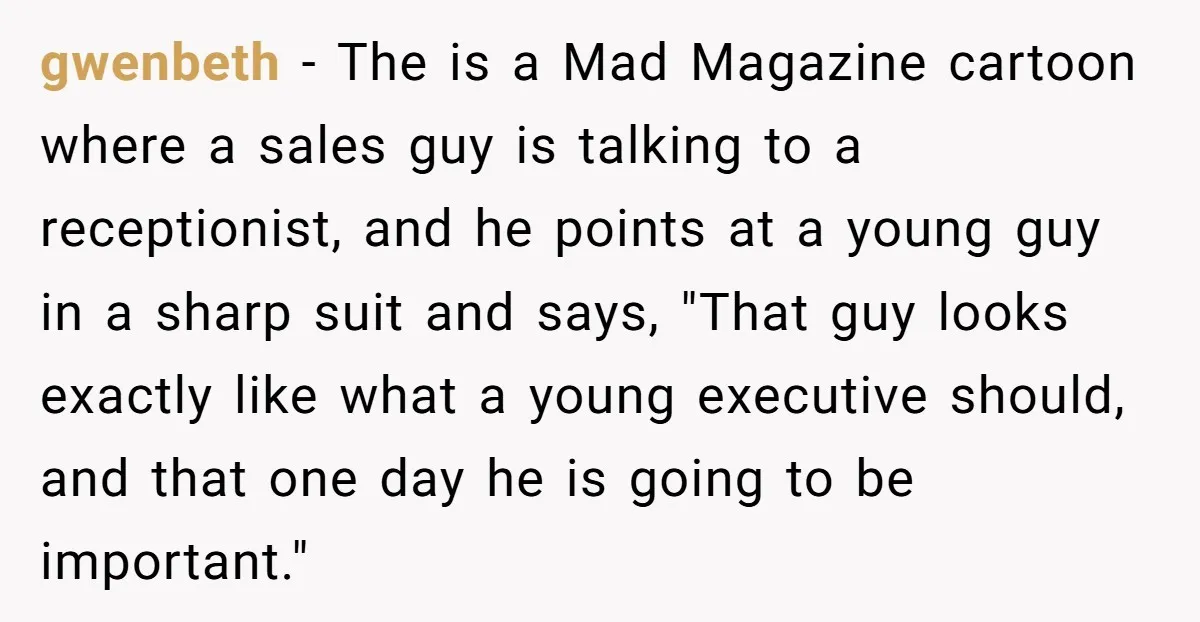 gwenbeth − The is a Mad Magazine cartoon where a sales guy is talking to a receptionist, and he points at a young guy in a sharp suit and says,...