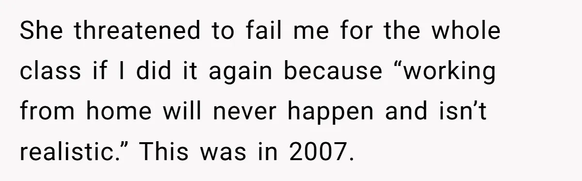 She threatened to fail me for the whole class if I did it again because “working from home will never happen and isn’t realistic.” This was in 2007.