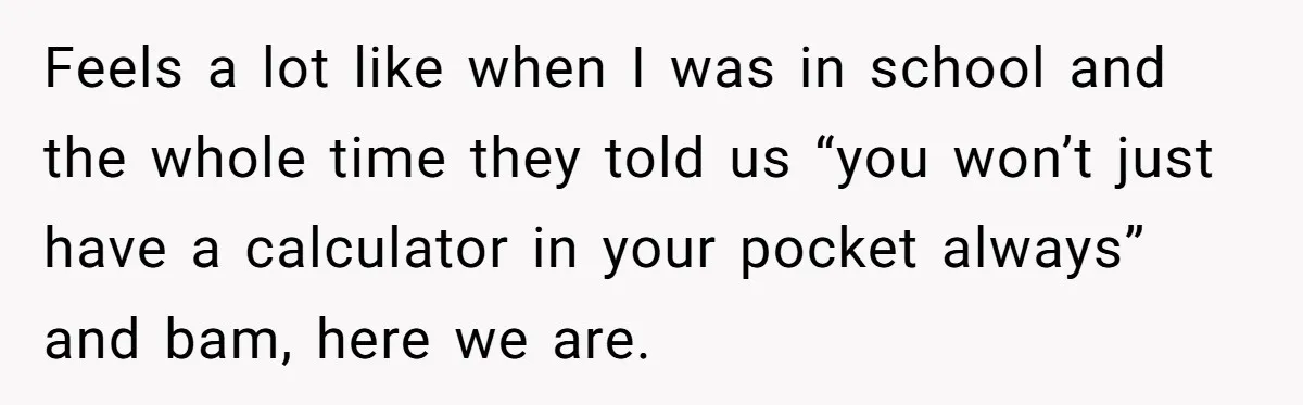Feels a lot like when I was in school and the whole time they told us “you won’t just have a calculator in your pocket always” and bam, here we...