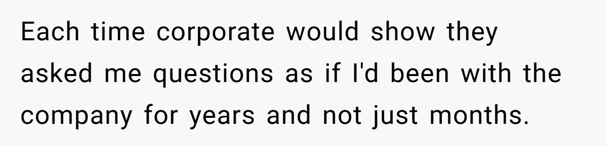 Each time corporate would show they asked me questions as if I'd been with the company for years and not just months.