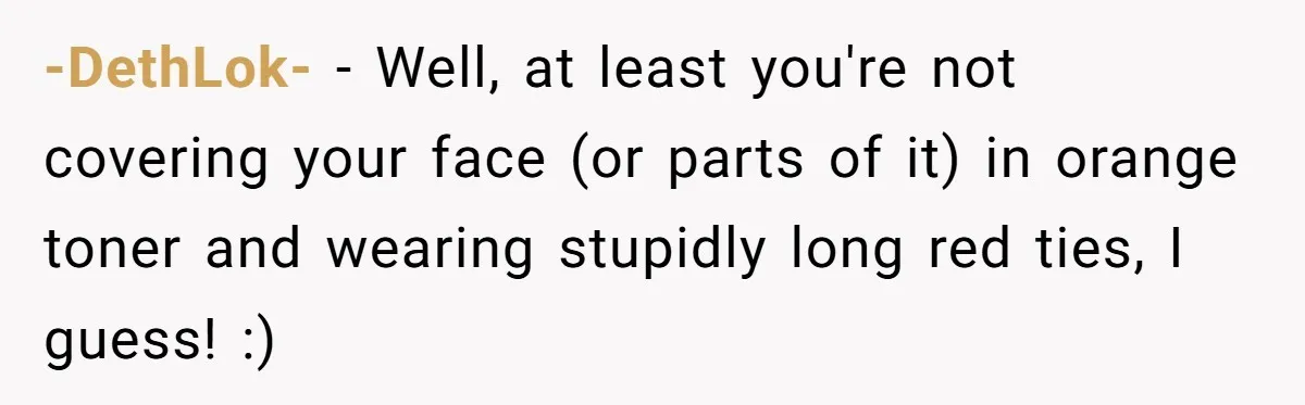 -DethLok- − Well, at least you're not covering your face (or parts of it) in orange toner and wearing stupidly long red ties, I guess! :)