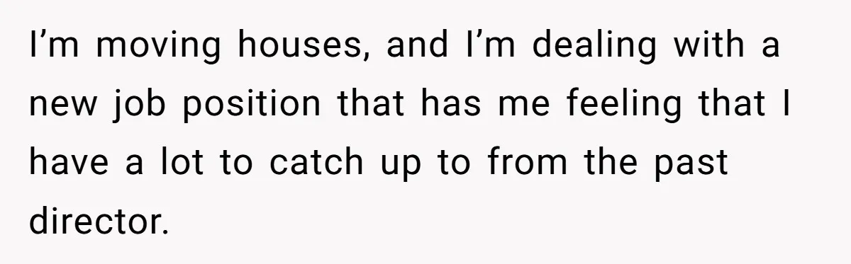 I’m moving houses, and I’m dealing with a new job position that has me feeling that I have a lot to catch up to from the past director.