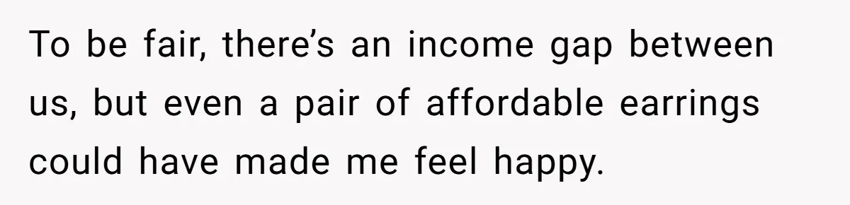 To be fair, there’s an income gap between us, but even a pair of affordable earrings could have made me feel happy.