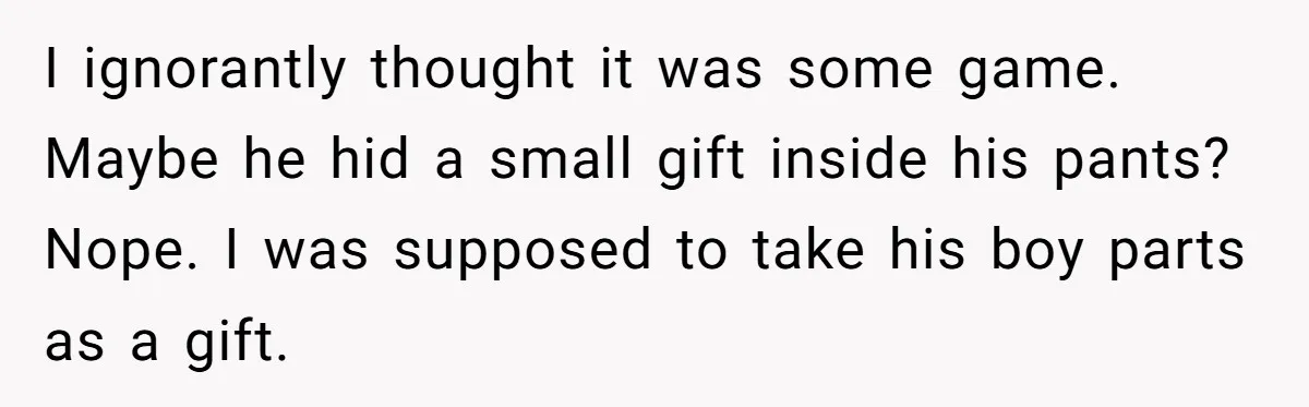 I ignorantly thought it was some game. Maybe he hid a small gift inside his pants? Nope. I was supposed to take his boy parts as a gift.