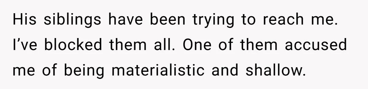 His siblings have been trying to reach me. I’ve blocked them all. One of them accused me of being materialistic and shallow.