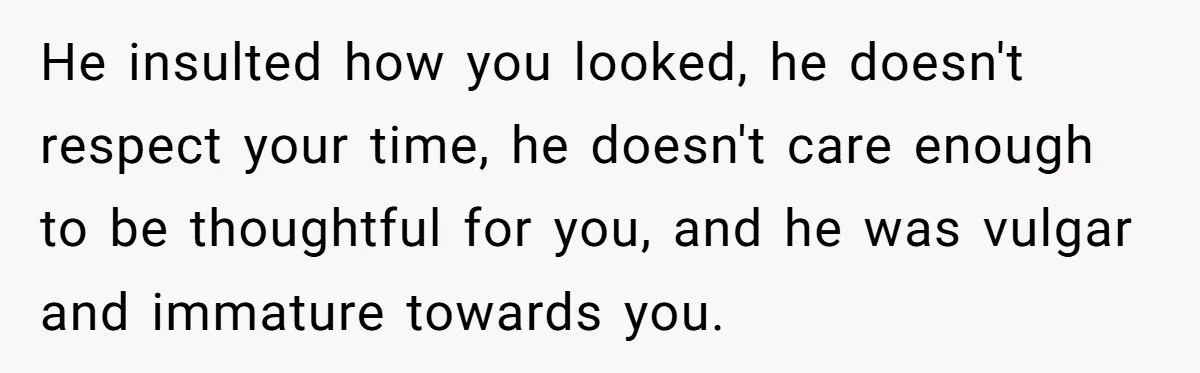 He insulted how you looked, he doesn't respect your time, he doesn't care enough to be thoughtful for you, and he was vulgar and immature towards you.