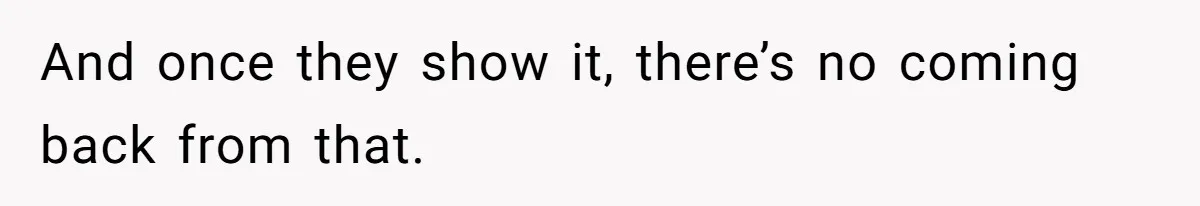 And once they show it, there’s no coming back from that.