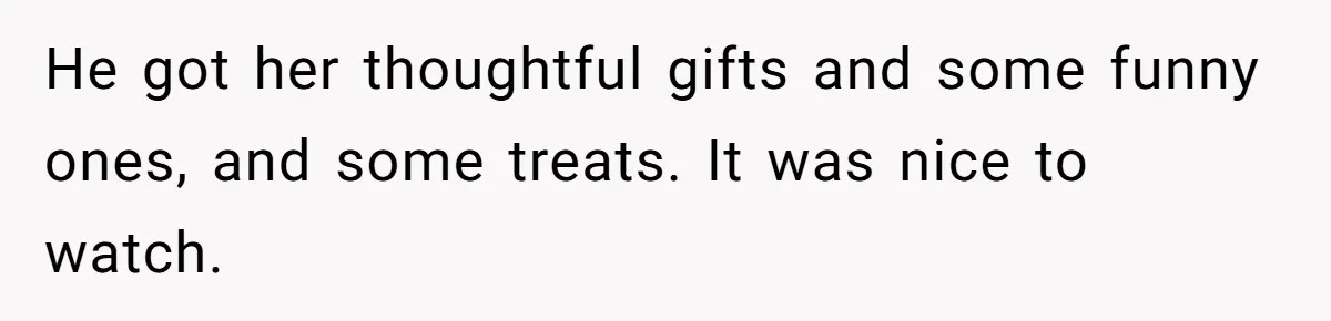 He got her thoughtful gifts and some funny ones, and some treats. It was nice to watch.