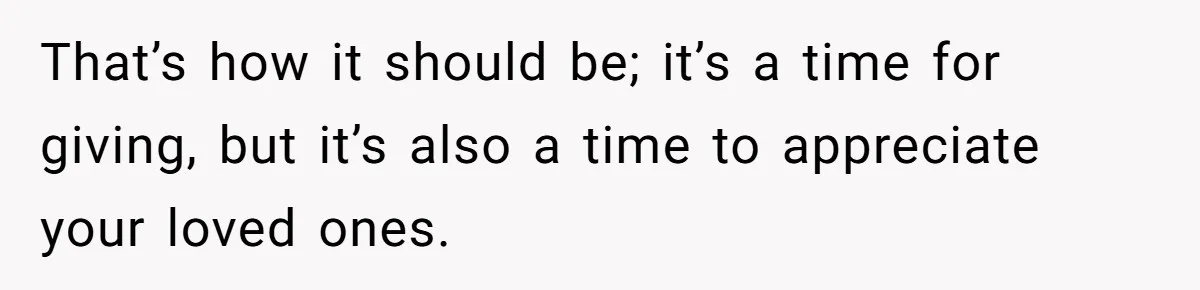That’s how it should be; it’s a time for giving, but it’s also a time to appreciate your loved ones.