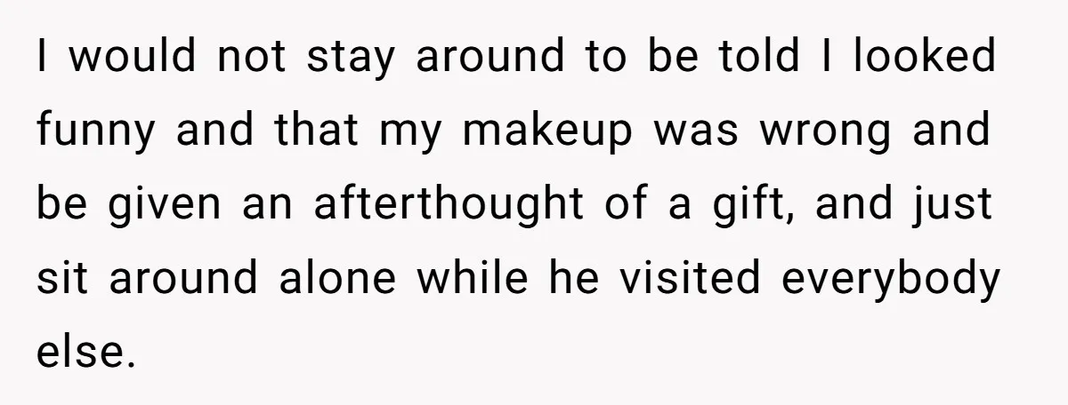 I would not stay around to be told I looked funny and that my makeup was wrong and be given an afterthought of a gift, and just sit around alone...