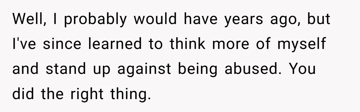 Well, I probably would have years ago, but I've since learned to think more of myself and stand up against being abused. You did the right thing.