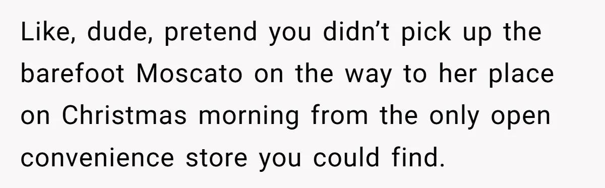 Like, dude, pretend you didn’t pick up the barefoot Moscato on the way to her place on Christmas morning from the only open convenience store you could find.