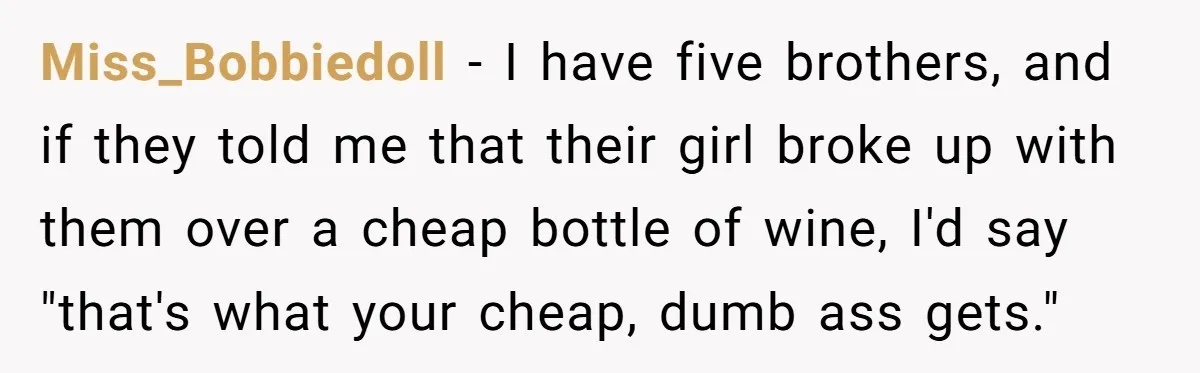 Miss_Bobbiedoll − I have five brothers, and if they told me that their girl broke up with them over a cheap bottle of wine, I'd say "that's what your cheap,...