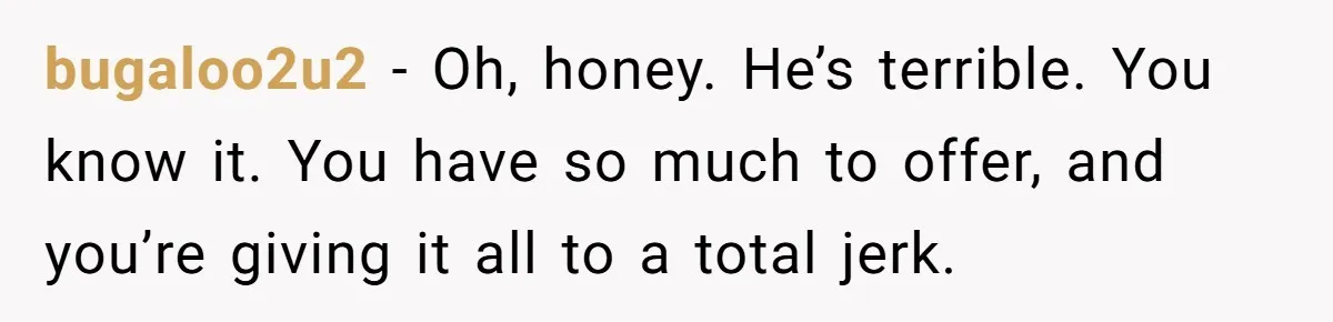 bugaloo2u2 − Oh, honey. He’s terrible. You know it. You have so much to offer, and you’re giving it all to a total jerk.