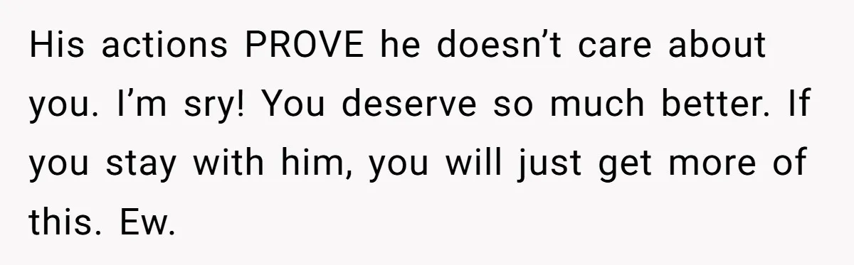 His actions PROVE he doesn’t care about you. I’m sry! You deserve so much better. If you stay with him, you will just get more of this. Ew.