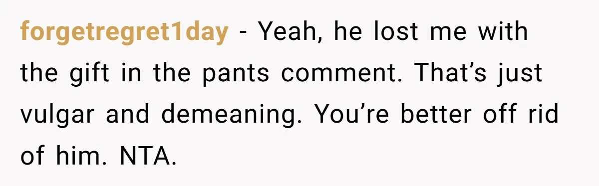 forgetregret1day − Yeah, he lost me with the gift in the pants comment. That’s just vulgar and demeaning. You’re better off rid of him. NTA.
