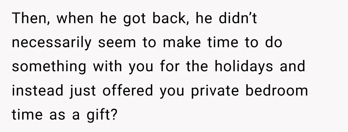 Then, when he got back, he didn’t necessarily seem to make time to do something with you for the holidays and instead just offered you private bedroom time as a...