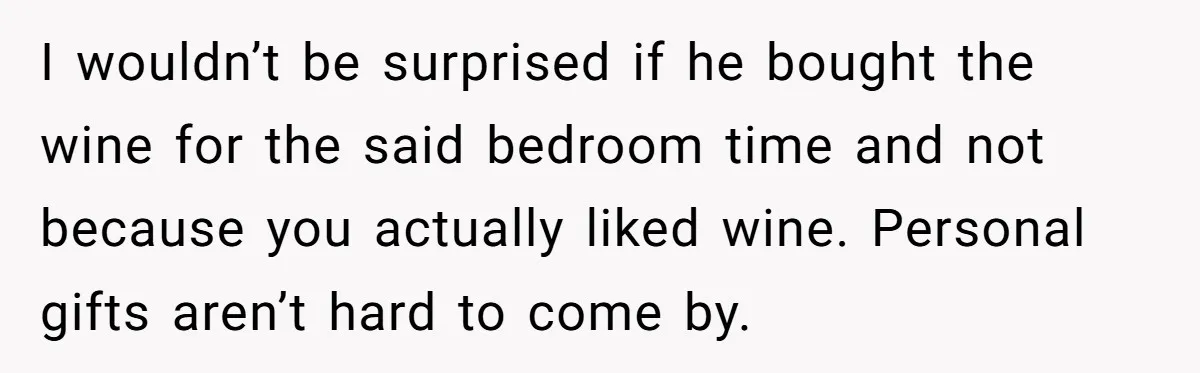 I wouldn’t be surprised if he bought the wine for the said bedroom time and not because you actually liked wine. Personal gifts aren’t hard to come by.
