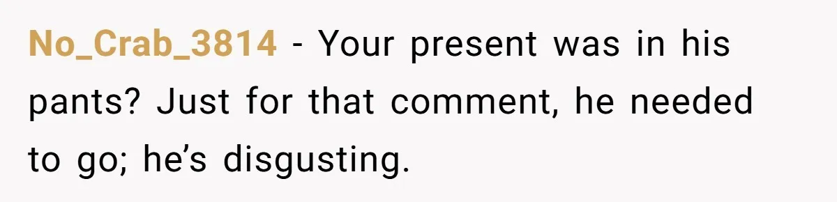 No_Crab_3814 − Your present was in his pants? Just for that comment, he needed to go; he’s disgusting.