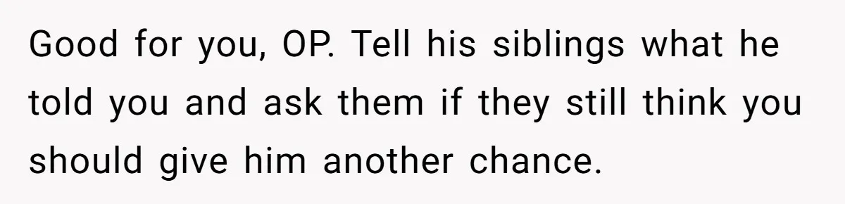 Good for you, OP. Tell his siblings what he told you and ask them if they still think you should give him another chance.