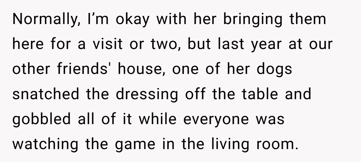 Normally, I’m okay with her bringing them here for a visit or two, but last year at our other friends' house, one of her dogs snatched the dressing off the...