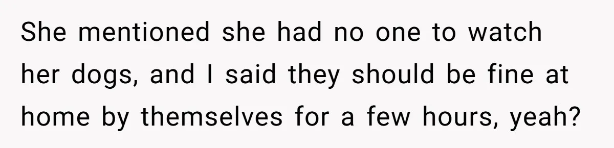 She mentioned she had no one to watch her dogs, and I said they should be fine at home by themselves for a few hours, yeah?