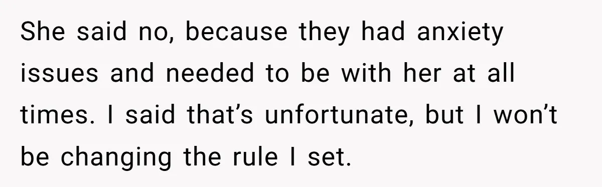 She said no, because they had anxiety issues and needed to be with her at all times. I said that’s unfortunate, but I won’t be changing the rule I set.