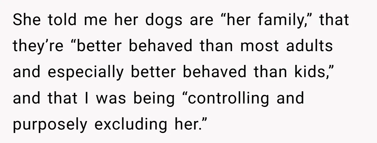 She told me her dogs are “her family,” that they’re “better behaved than most adults and especially better behaved than kids,” and that I was being “controlling and purposely excluding...