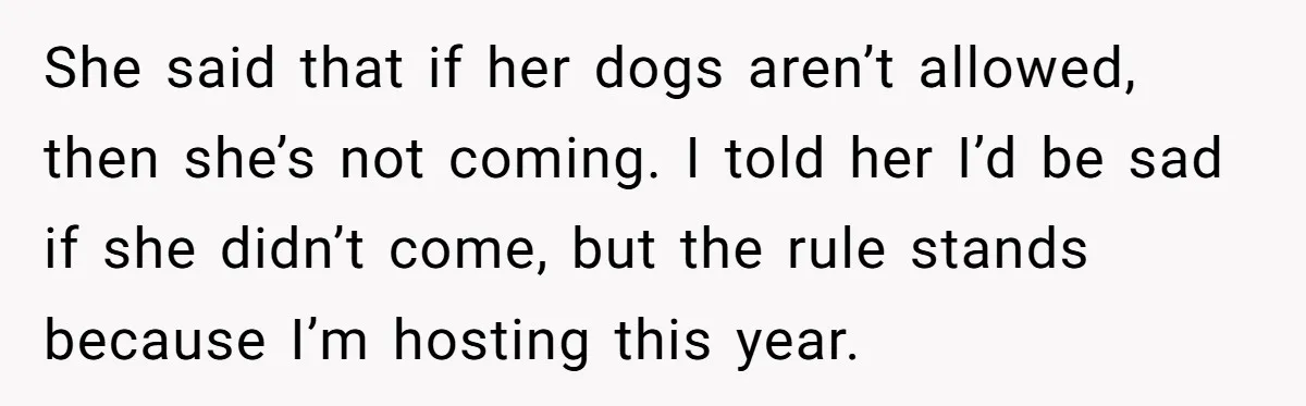 She said that if her dogs aren’t allowed, then she’s not coming. I told her I’d be sad if she didn’t come, but the rule stands because I’m hosting this...