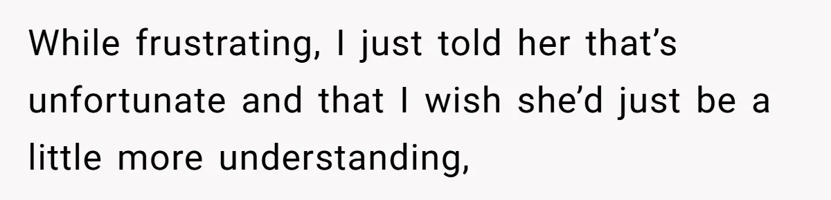 While frustrating, I just told her that’s unfortunate and that I wish she’d just be a little more understanding,