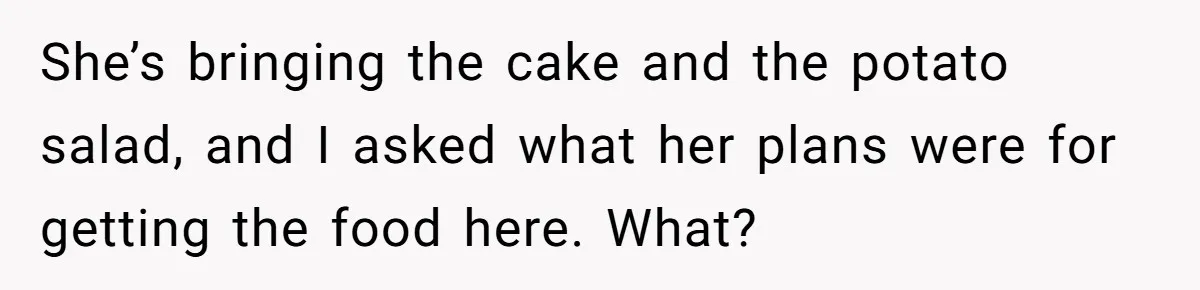 She’s bringing the cake and the potato salad, and I asked what her plans were for getting the food here. What?