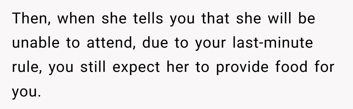 Then, when she tells you that she will be unable to attend, due to your last-minute rule, you still expect her to provide food for you.