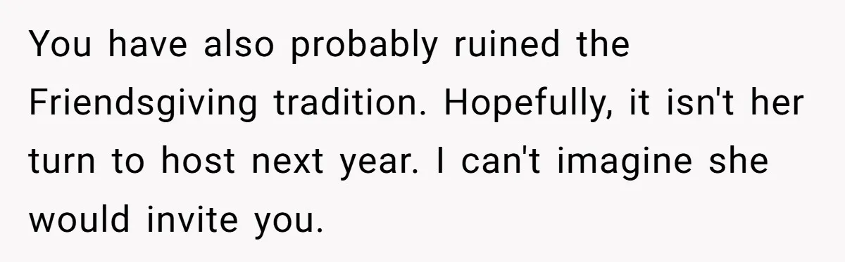 You have also probably ruined the Friendsgiving tradition. Hopefully, it isn't her turn to host next year. I can't imagine she would invite you.