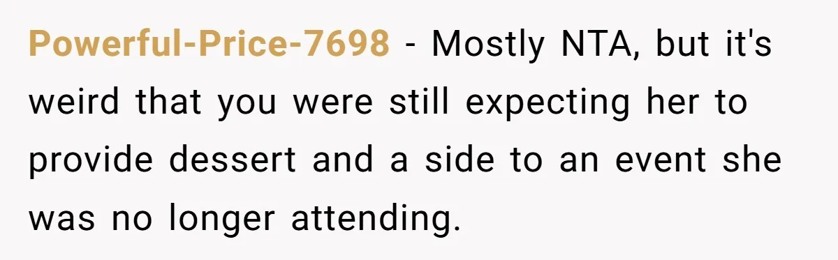 Powerful-Price-7698 − Mostly NTA, but it's weird that you were still expecting her to provide dessert and a side to an event she was no longer attending.