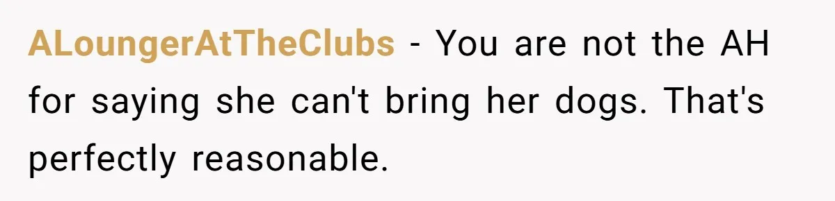 ALoungerAtTheClubs − You are not the AH for saying she can't bring her dogs. That's perfectly reasonable.