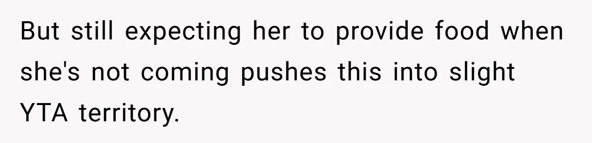 But still expecting her to provide food when she's not coming pushes this into slight YTA territory.