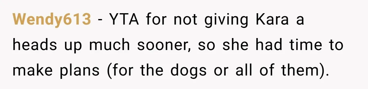 Wendy613 − YTA for not giving Kara a heads up much sooner, so she had time to make plans (for the dogs or all of them).