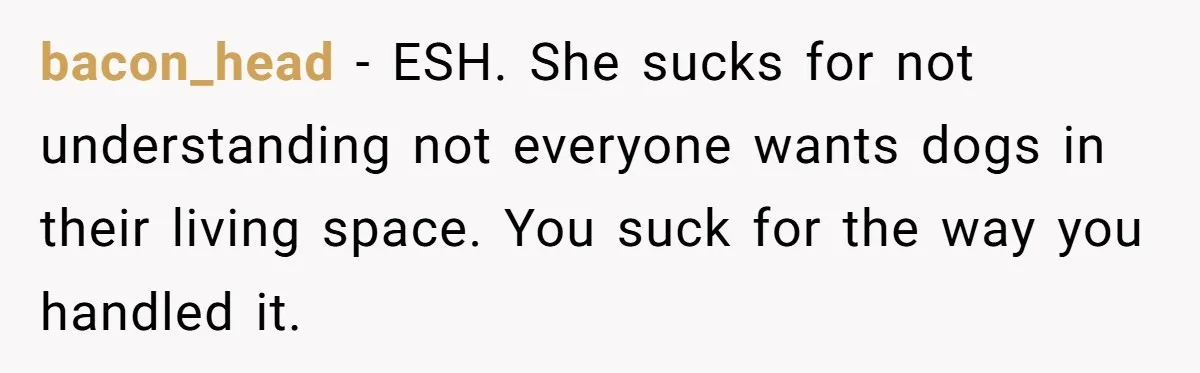 bacon_head − ESH. She sucks for not understanding not everyone wants dogs in their living space. You suck for the way you handled it.