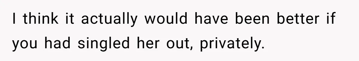 I think it actually would have been better if you had singled her out, privately.