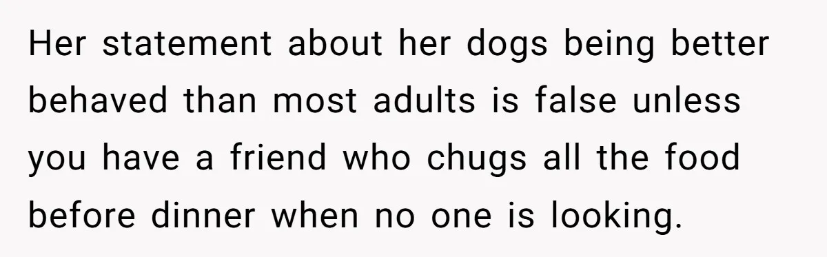 Her statement about her dogs being better behaved than most adults is false unless you have a friend who chugs all the food before dinner when no one is looking.