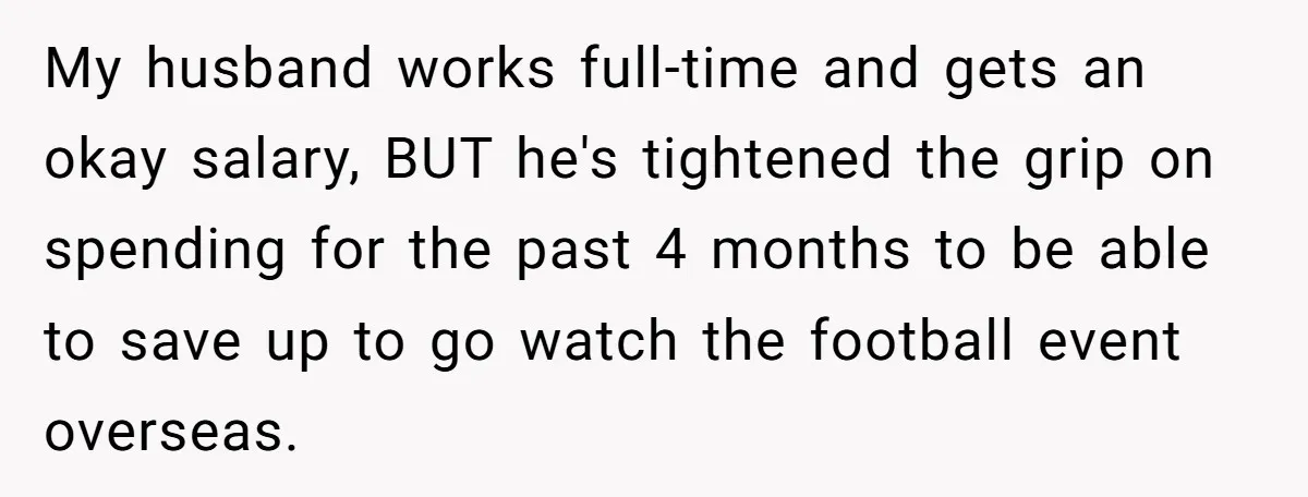 My husband works full-time and gets an okay salary, BUT he's tightened the grip on spending for the past 4 months to be able to save up to go watch...