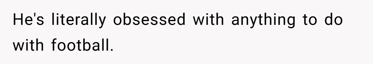 He's literally obsessed with anything to do with football.