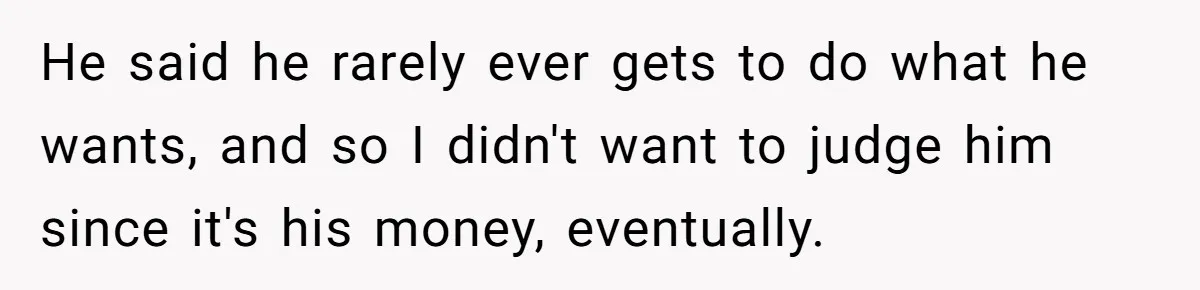 He said he rarely ever gets to do what he wants, and so I didn't want to judge him since it's his money, eventually.