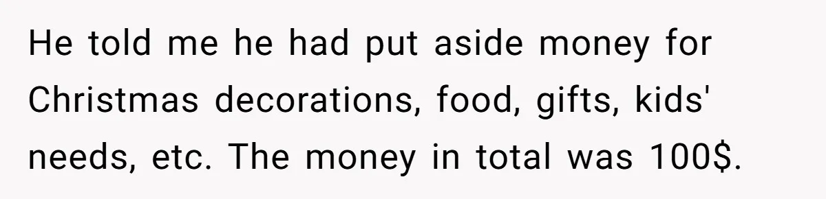 He told me he had put aside money for Christmas decorations, food, gifts, kids' needs, etc. The money in total was 100$.
